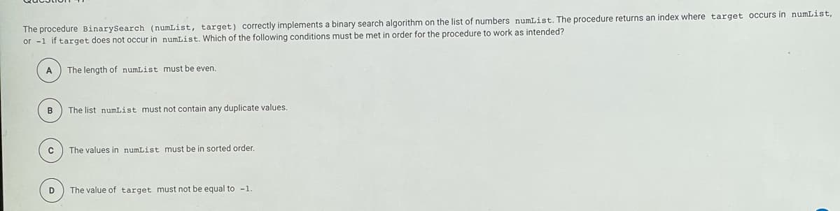 The procedure BinarySearch (numList, target) correctly implements a binary search algorithm on the list of numbers numList. The procedure returns an index where target occurs in numList,
or -1 if target does not occur in numList. Which of the following conditions must be met in order for the procedure to work as intended?
A
The length of numList must be even.
B
The list numList must not contain any duplicate values.
The values in numList must be in sorted order.
D
The value of target must not be equal to -1.
