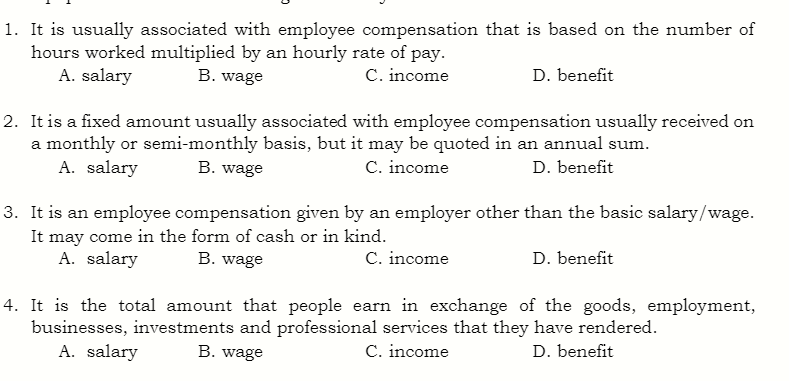 1. It is usually associated with employee compensation that is based on the number of
hours worked multiplied by an hourly rate of pay.
B. wage
C. income
D. benefit
A. salary
2. It is a fixed amount usually associated with employee compensation usually received on
a monthly or semi-monthly basis, but it may be quoted in an annual sum.
A. salary
B. wage
C. income
D. benefit
3. It is an employee compensation given by an employer other than the basic salary/wage.
It may come in the form of cash or in kind.
A. salary
B. wage
C. income
D. benefit
4. It is the total amount that people earn in exchange of the goods, employment,
businesses, investments and professional services that they have rendered.
D. benefit
A. salary
B. wage
C. income