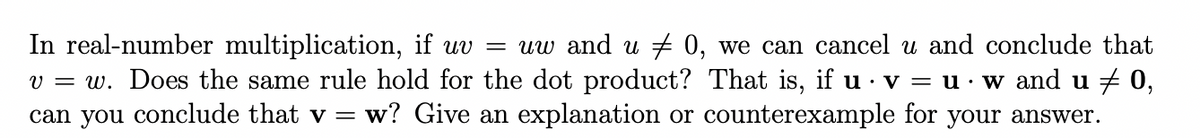 In real-number multiplication, if uv = uw and u + 0, we can cancel u and conclude that
v = w. Does the same rule hold for the dot product? That is, if u · v = u· w and u + 0,
can you conclude that v = w? Give an explanation or counterexample for your answer.
