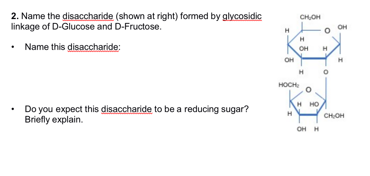 2. Name the disaccharide (shown at right) formed by glycosidic
linkage of D-Glucose and D-Fructose.
●
Name this disaccharide:
Do you expect this disaccharide to be a reducing sugar?
Briefly explain.
OH
HOCH₂
H
CH₂OH
I
H
OH
H
H
HO
OH H
H
O
OH
H
CH₂OH
