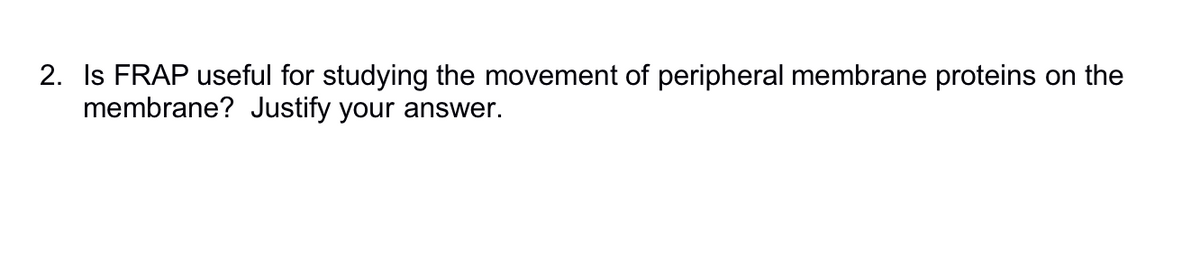 2. Is FRAP useful for studying the movement of peripheral membrane proteins on the
membrane? Justify your answer.