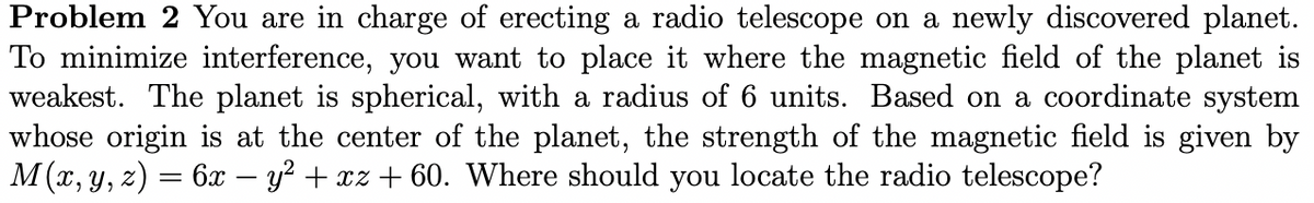 Problem 2 You are in charge of erecting a radio telescope on a newly discovered planet.
To minimize interference, you want to place it where the magnetic field of the planet is
weakest. The planet is spherical, with a radius of 6 units. Based on a coordinate system
whose origin is at the center of the planet, the strength of the magnetic field is given by
M(x, y, z) = 6x – y? + xz + 60. Where should you locate the radio telescope?
