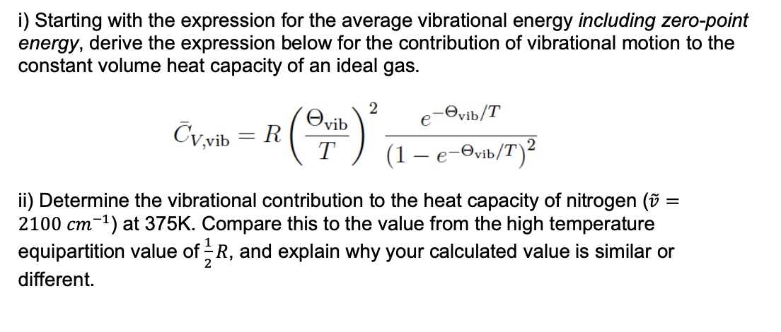 i) Starting with the expression for the average vibrational energy including zero-point
energy, derive the expression below for the contribution of vibrational motion to the
constant volume heat capacity of an ideal gas.
Cv,vib = R
Ovib
2
evib/T
2
-Ovib/T)²
ii) Determine the vibrational contribution to the heat capacity of nitrogen (ỹ =
2100 cm ¹) at 375K. Compare this to the value from the high temperature
equipartition value of R, and explain why your calculated value is similar or
different.