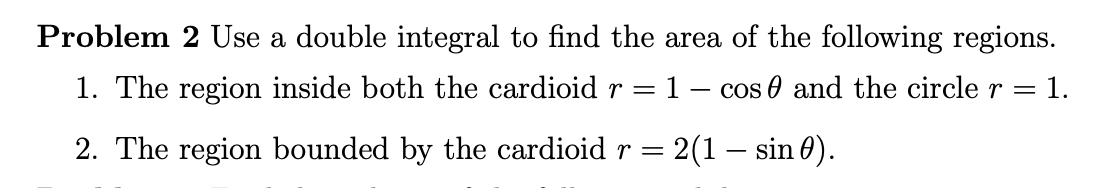 Problem 2 Use a double integral to find the area of the following regions.
1. The region inside both the cardioid r =
1- cos 0 and the circle r = 1.
2. The region bounded by the cardioid r =
2(1 – sin 0).
