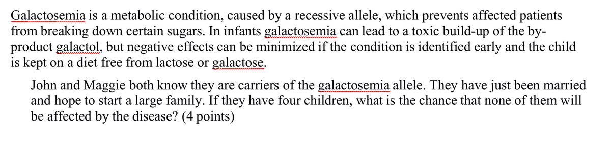 Galactosemia is a metabolic condition, caused by a recessive allele, which prevents affected patients
from breaking down certain sugars. In infants galactosemia can lead to a toxic build-up of the by-
product galactol, but negative effects can be minimized if the condition is identified early and the child
is kept on a diet free from lactose or galactose.
John and Maggie both know they are carriers of the galactosemia allele. They have just been married
and hope to start a large family. If they have four children, what is the chance that none of them will
be affected by the disease? (4 points)
