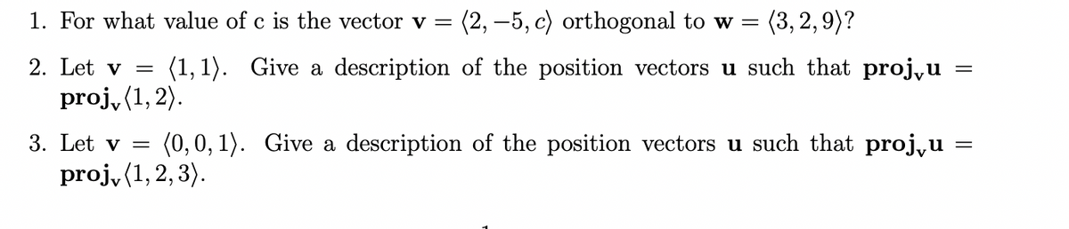 1. For what value of c is the vector v =
(2, –5, c) orthogonal to w =
(3, 2,9)?
(1, 1).
proj, (1, 2).
2. Let v
Give a description of the position vectors u such that proj,u
3. Let v =
(0,0, 1). Give a description of the position vectors u such that proj,u
proj, (1, 2, 3).
