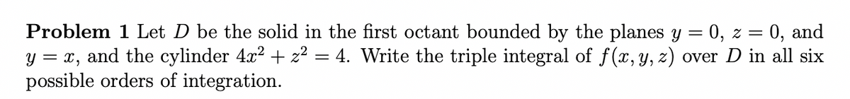 Problem 1 Let D be the solid in the first octant bounded by the planes y
y = x, and the cylinder 4x? + z² = 4. Write the triple integral of f(x, y, z) over D in all six
possible orders of integration.
0, z =
0, and
