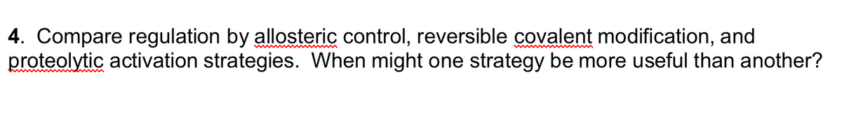 4. Compare regulation by allosteric control, reversible covalent modification, and
proteolytic activation strategies. When might one strategy be more useful than another?