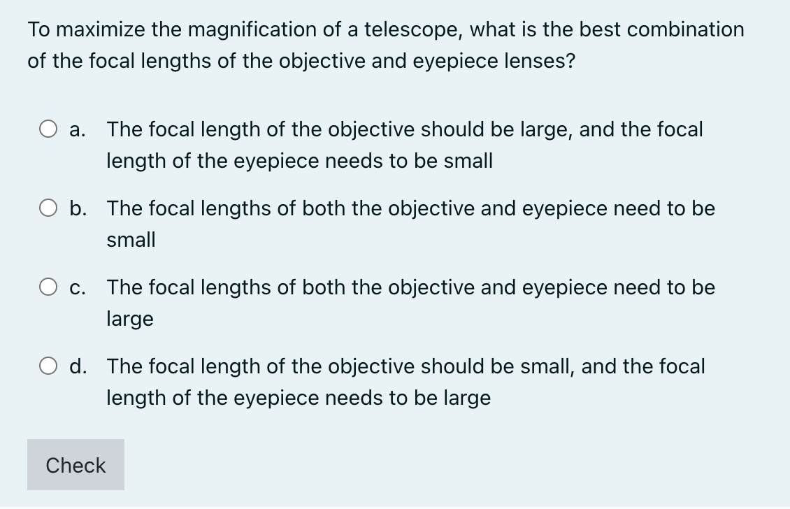 To maximize the magnification of a telescope, what is the best combination
of the focal lengths of the objective and eyepiece lenses?
a. The focal length of the objective should be large, and the focal
length of the eyepiece needs to be small
b. The focal lengths of both the objective and eyepiece need to be
small
O c. The focal lengths of both the objective and eyepiece need to be
large
d. The focal length of the objective should be small, and the focal
length of the eyepiece needs to be large
Check