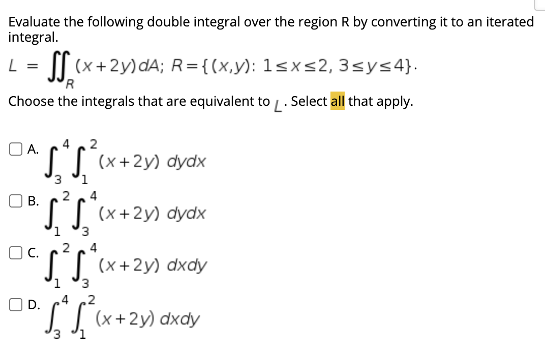 Evaluate the following double integral over the region R by converting it to an iterated
integral.
|| (x+2y)dA; R={(x,y): 1sx<2, 3sys4}.
'R
Choose the integrals that are equivalent to / . Select all that apply.
4
2
O A.
L| (x+2y) dydx
4
В.
I] (x+2y) dydx
3.
4
OC.
I (x+2y) dxdy
3
,4
.2
O D.
IJ (x+2y) dxdy
