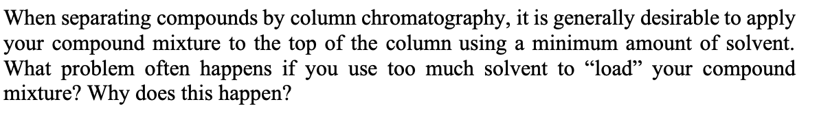 When separating compounds by column chromatography, it is generally desirable to apply
your compound mixture to the top of the column using a minimum amount of solvent.
What problem often happens if you use too much solvent to "load" your compound
mixture? Why does this happen?
