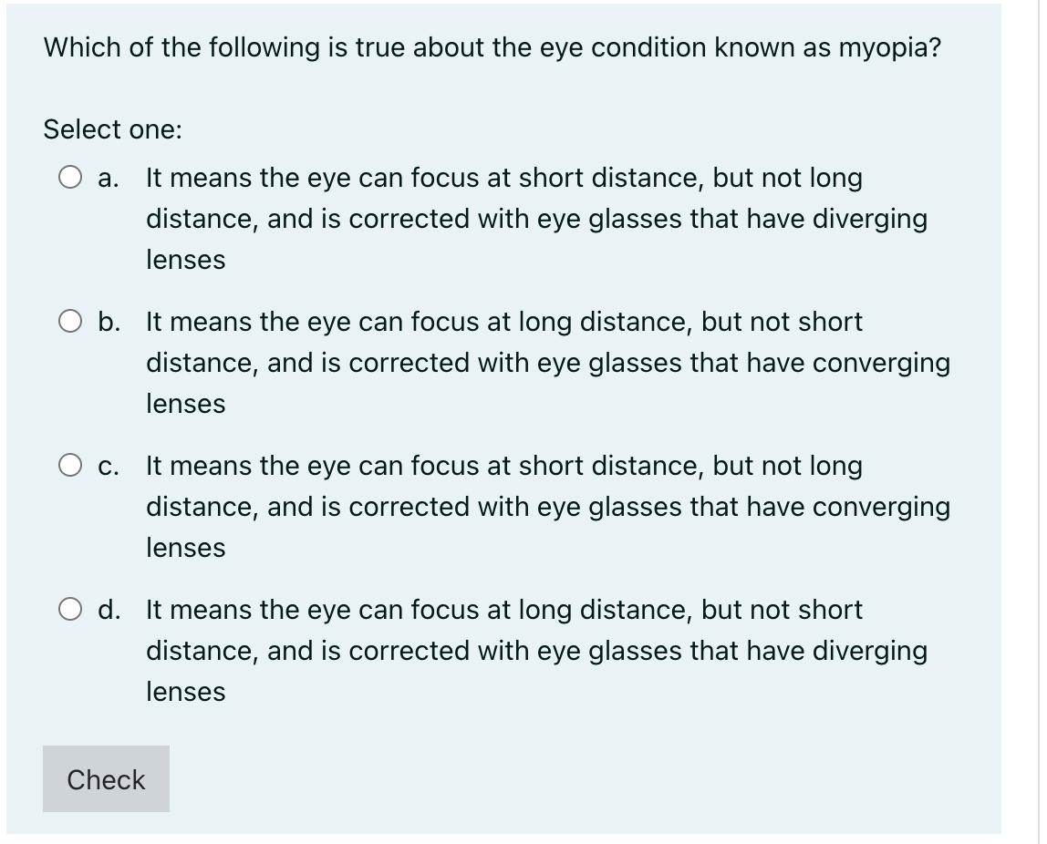 Which of the following is true about the eye condition known as myopia?
Select one:
а.
It means the eye can focus at short distance, but not long
distance, and is corrected with eye glasses that have diverging
lenses
O b. It means the eye can focus at long distance, but not short
distance, and is corrected with eye glasses that have converging
lenses
O c.
It means the eye can focus at short distance, but not long
distance, and is corrected with eye glasses that have converging
lenses
O d. It means the eye can focus at long distance, but not short
distance, and is corrected with eye glasses that have diverging
lenses
Check
