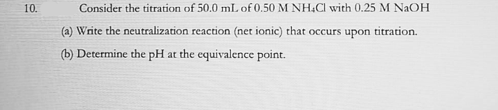 10.
Consider the titration of 50.0 mL of 0.50 M NH,Cl with 0.25 M NAOH
(a) Write the neutralization reaction (net ionic) that occurs upon titration.
(b) Determine the pH at the equivalence point.
