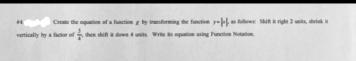 # 4.
Create the equation of a function g by transforming the function y-| as follows: Shift it right 2 units, shrink it
vertically by a factor of
then shift it down 4 units. Write its equation using Function Notation.
