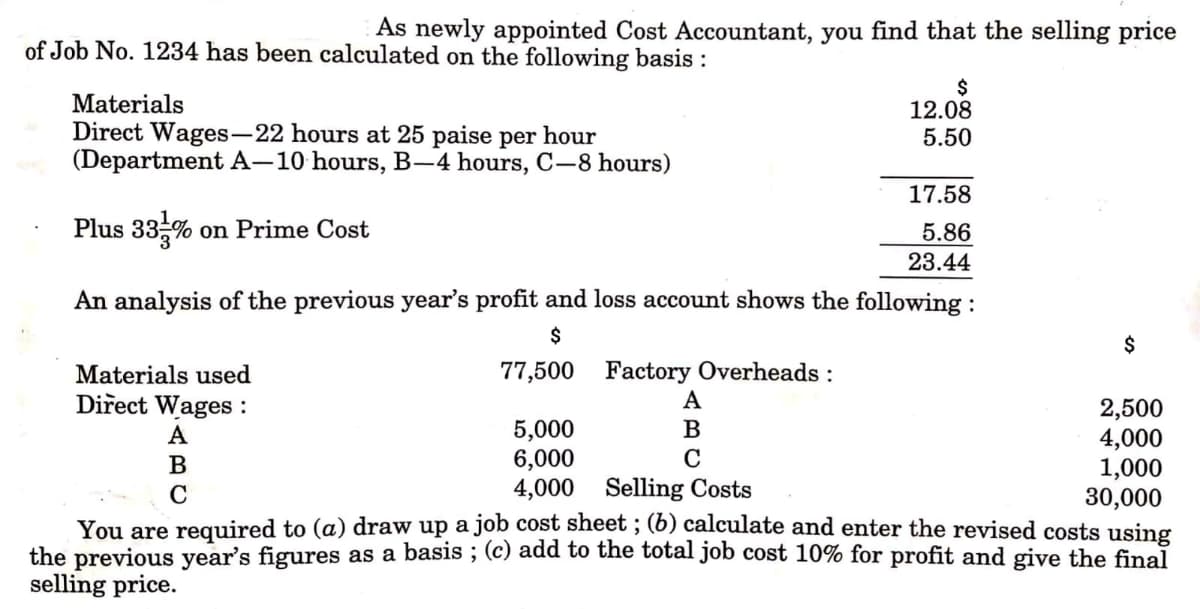 As newly appointed Cost Accountant, you find that the selling price
of Job No. 1234 has been calculated on the following basis :
Materials
Direct Wages-22 hours at 25 paise per hour
(Department A–10 hours, B-–4 hours, C-8 hours)
$
12.08
5.50
17.58
Plus 33%
on Prime Cost
5.86
23.44
An analysis of the previous year's profit and loss account shows the following :
$
$
77,500 Factory Overheads :
A
Materials used
Direct Wages :
2,500
4,000
1,000
30,000
You are required to (a) draw up a job cost sheet ; (6) calculate and enter the revised costs using
the previous year's figures as a basis ; (c) add to the total job cost 10% for profit and give the final
5,000
6,000
4,000 Selling Costs
A
B
В
C
selling price.

