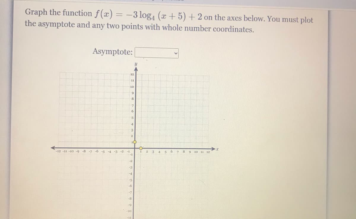 Graph the function f(x) = -3 log, (x +5) +2 on the axes below. You must plot
the asymptote and any two points with whole number coordinates.
Asymptote:
12
11
10
8
15
4
3
10
-12 -11 -10 -9
-8 -7
-6 -5
-3
6.
8 9 10 11 12
-4
-2 -1
2.
3
4 5
-2
-3
-4
-5
-7
-8
-9
-10
