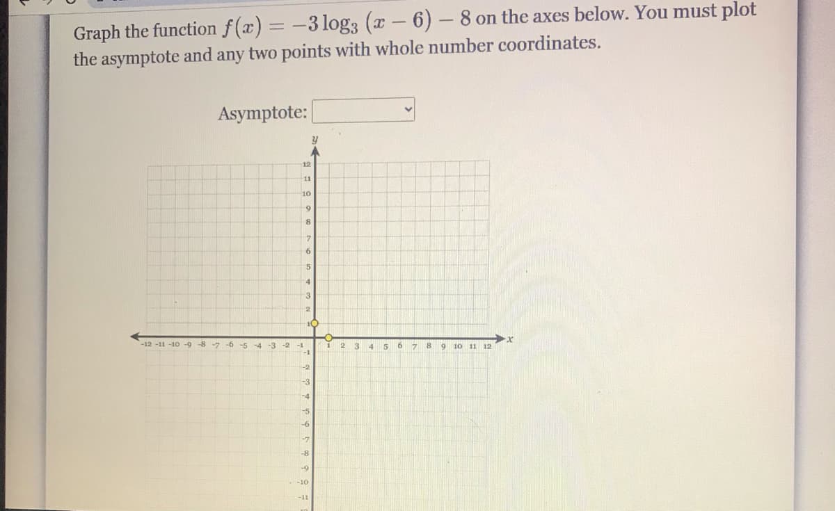 Graph the function f(x) = -3 log3 (x- 6)-8 on the axes below. You must plot
the asymptote and any two points with whole number coordinates.
Asymptote:
12
11
10
8
5
13
10
-12 -11 -10 -9 -8 -7 -6
-5 -4
-3 -2
3.
8.
-1
17
9.
10
11 12
-1
-3
-4
-5
-7
-8
-9
-10
