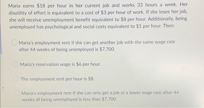 Maria earns $18 per hour in her current job and works 33 hours a week. Her
disutility of effort is equivalent to a cost of $3 per hour of work. If she loses her job,
she will receive unemployment benefit equivalent to $8 per hour. Additionally, being
unemployed has psychological and social costs equivalent to $1 per hour. Then:
Maria's employment rent if she can get another job with the same wage rate
after 44 weeks of being unemployed is $7,700.
Maria's reservation wage is $6 per hour.
The employment rent per hour is $8.
O Maria's employment rent if she can only get a job at a lower wage rate after 44
weeks of being unemployed is less than $7,700.