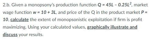 2.b. Given a monopsony's production function Q = 45L - 0.25L², market
wage function w = 10 + 3L, and price of the Q in the product market P =
10, calculate the extent of monopsonistic exploitation if firm is profit
maximizing. Using your calculated values, graphically illustrate and
discuss your results.