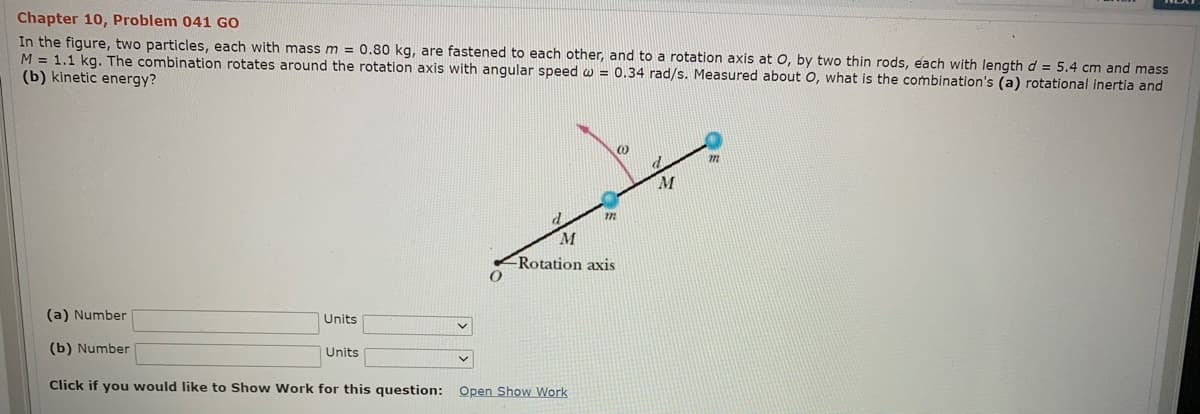 Chapter 10, Problem 041 GO
In the figure, two particles, each with mass m = 0.80 kg, are fastened to each other, and to a rotation axis at 0, by two thin rods, each with length d = 5.4 cm and mass
M = 1.1 kg. The combination rotates around the rotation axis with angular speed w = 0.34 rad/s. Measured about O, what is the combination's (a) rotational inertia and
(b) kinetic energy?
M
Rotation axis
(a) Number
Units
(b) Number
Units
Click if you would like to Show Work for this question: Open Show Work
