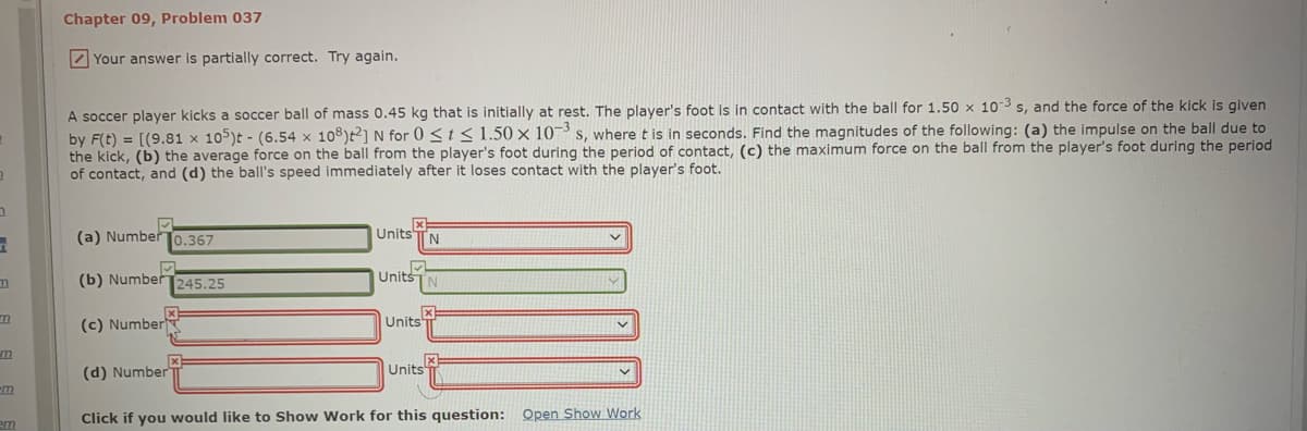Chapter 09, Problem 037
Z Your answer is partially correct. Try again.
A soccer player kicks a soccer ball of mass 0.45 kg that is initially at rest. The player's foot is in contact with the ball for 1.50 x 103 s, and the force of the kick is given
by F(t) = [(9.81 x 105)t - (6.54 x 108)t²] N for 0 <t< 1.50 × 10¬ s, where t is in seconds. Find the magnitudes of the following: (a) the impulse on the ball due to
the kick, (b) the average force on the ball from the player's foot during the period of contact, (c) the maximum force on the ball from the player's foot during the period
of contact, and (d) the ball's speed immediately after it loses contact with the player's foot.
(a) NumberT0.367
Units TN
(b) Number
245.25
Units
(c) Number
Units
(d) Number
Units
m
Click if you would like to Show Work for this question: Open Show Work
em
