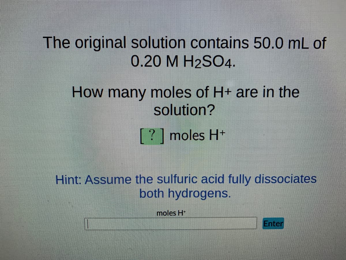 The original solution contains 50.0 mL of
0.20 M H2SO4.
How many moles of H+ are in the
solution?
[?] moles H+
Hint: Assume the sulfuric acid fully dissociates
both hydrogens.
moles H+
Enter