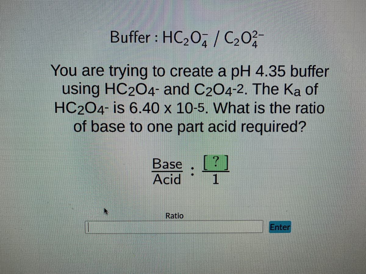 Buffer : HC₂0/C₂02-
You are trying to create a pH 4.35 buffer
using HC2O4- and C2O4-2. The Ka of
HC204- is 6.40 x 10-5. What is the ratio
of base to one part acid required?
Base
Acid
Ratio
:
?
1
Enter