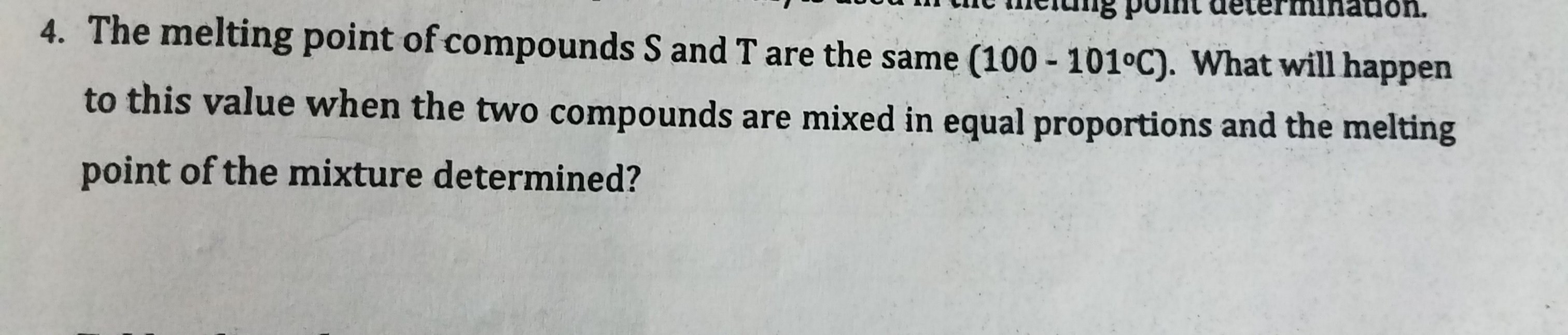 The melting point of compounds S and T are the same (100 - 101°C). What will happen
to this value when the two compounds are mixed in equal proportions and the melting
point of the mixture determined?
