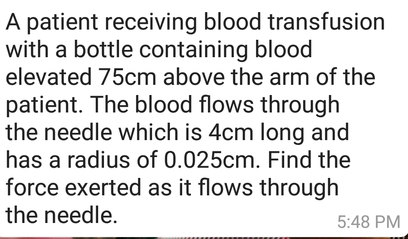 A patient receiving blood transfusion
with a bottle containing blood
elevated 75cm above the arm of the
patient. The blood flows through
the needle which is 4cm long and
has a radius of 0.025cm. Find the
force exerted as it flows through
the needle.
5:48 PM
