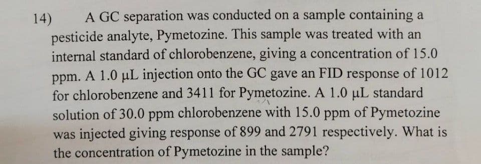 A GC separation was conducted on a sample containing a
14)
pesticide analyte, Pymetozine. This sample was treated with an
internal standard of chlorobenzene, giving a concentration of 15.0
ppm. A 1.0 uL injection onto the GC gave an FID response of 1012
for chlorobenzene and 3411 for Pymetozine. A 1.0 uL standard
solution of 30.0 ppm chlorobenzene with 15.0 ppm of Pymetozine
was injected giving response of 899 and 2791 respectively. What is
the concentration of Pymetozine in the sample?
