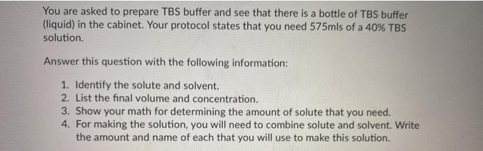 You are asked to prepare TBS buffer and see that there is a bottle of TBS buffer
(liquid) in the cabinet. Your protocol states that you need 575mls of a 40% TBS
solution.
Answer this question with the following information:
1. Identify the solute and solvent.
2. List the final volume and concentration.
3. Show your math for determining the amount of solute that you need.
4. For making the solution, you will need to combine solute and solvent. Write
the amount and name of each that you will use to make this solution.
