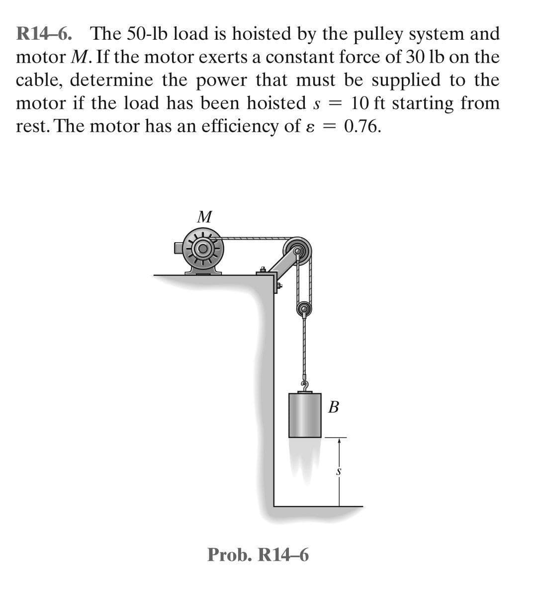 R14-6. The 50-lb load is hoisted by the pulley system and
motor M. If the motor exerts a constant force of 30 lb on the
cable, determine the power that must be supplied to the
motor if the load has been hoisted s = 10 ft starting from
rest. The motor has an efficiency of e : 0.76.
=
M
Prob. R14-6
B
