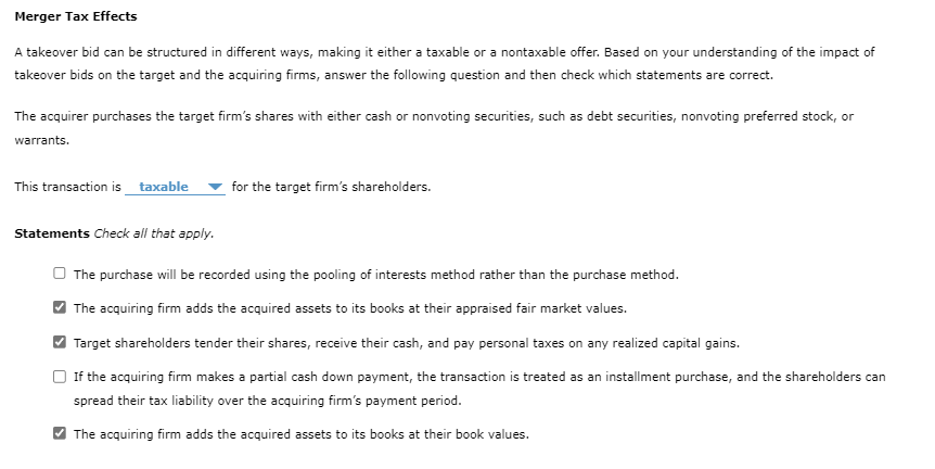 Merger Tax Effects
A takeover bid can be structured in different ways, making it either a taxable or a nontaxable offer. Based on your understanding of the impact of
takeover bids on the target and the acquiring firms, answer the following question and then check which statements are correct.
The acquirer purchases the target firm's shares with either cash or nonvoting securities, such as debt securities, nonvoting preferred stock, or
warrants.
This transaction is_taxable
Statements Check all that apply.
for the target firm's shareholders.
The purchase will be recorded using the pooling of interests method rather than the purchase method.
The acquiring firm adds the acquired assets to its books at their appraised fair market values.
Target shareholders tender their shares, receive their cash, and pay personal taxes on any realized capital gains.
If the acquiring firm makes a partial cash down payment, the transaction is treated as an installment purchase, and the shareholders can
spread their tax liability over the acquiring firm's payment period.
The acquiring firm adds the acquired assets to its books at their book values.