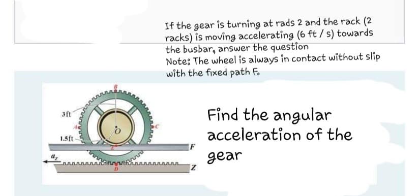 If the gear is turning at rads 2 and the rack (2
racks) is moving accelerating (6 ft / s) towards
the busbar, answer the question
Note: The wheel is always in contact without slip
with the fixed path F.
Find the angular
3ft
acceleration of the
1.5ft
gear
D
