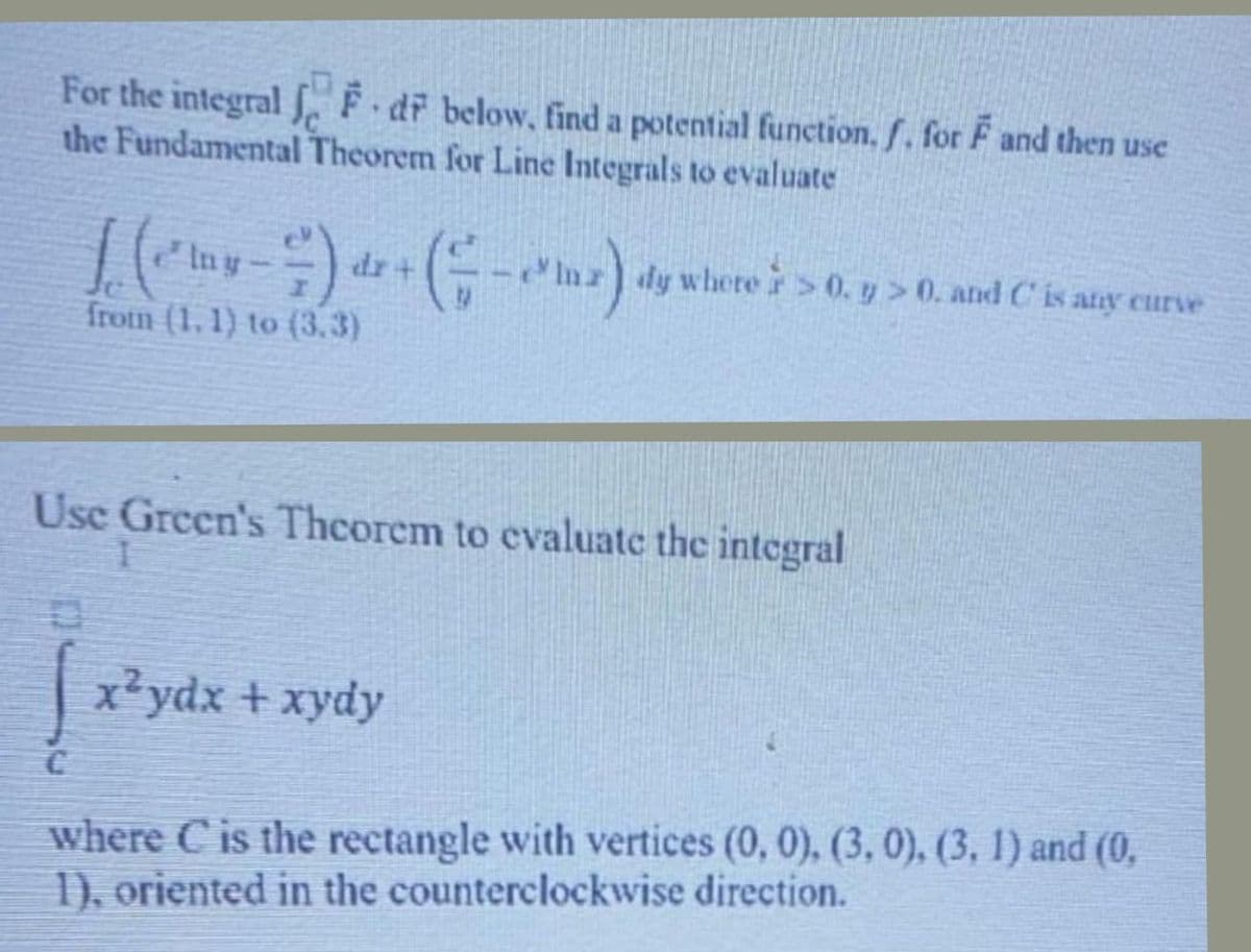 For the integral S. F dr below, find a potential function, f. for F and then use
the Fundamental Theorem for Line Integrals to evaluate
e Iny
-Inz dy where >0. y > 0. and C is any curve
frotm (1. 1) to (3.3)
Usc Green's Thcorem to evaluate the integral
x?ydx + xydy
where C is the rectangle with vertices (0, 0), (3, 0), (3, 1) and (0,
1), oriented in the counterclockwise direction.
