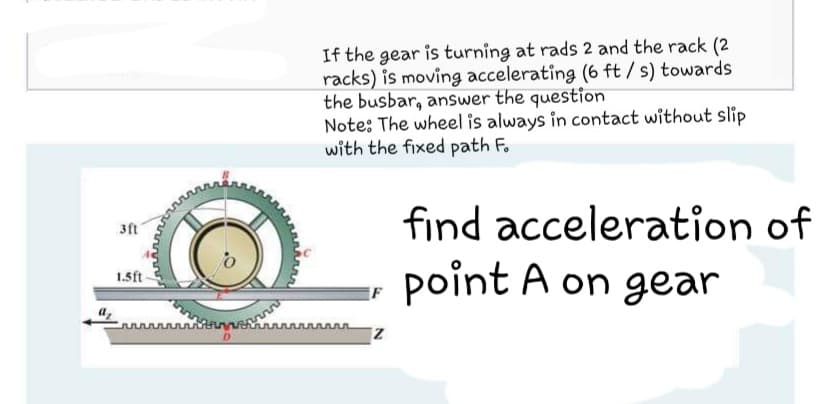 If the gear is turning at rads 2 and the rack (2
racks) is moving accelerating (6 ft / s) towards
the busbar, answer the question
Note: The wheel is always in contact without slip
with the fixed path F.
find acceleration of
3ft
point A on gear
1.5ft
