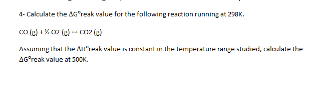 4- Calculate the AG°reak value for the following reaction running at 298K.
co (g) + % 02 (g) - Co2 (g)
Assuming that the AH°reak value is constant in the temperature range studied, calculate the
AG°reak value at 500K.
