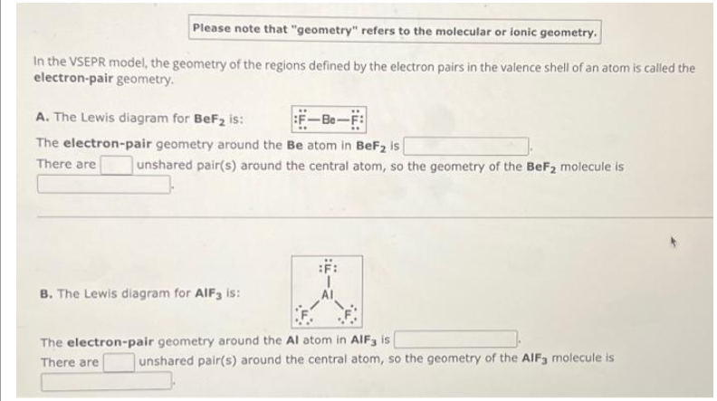 Please note that "geometry" refers to the molecular or ionic geometry.
In the VSEPR model, the geometry of the regions defined by the electron pairs in the valence shell of an atom is called the
electron-pair geometry.
A. The Lewis diagram for BeF₂ is:
-Be-F:
The electron-pair geometry around the Be atom in BeF₂ is
There are
unshared pair(s) around the central atom, so the geometry of the BeF₂ molecule is
B. The Lewis diagram for AIF3 is:
The electron-pair geometry around the Al atom in AlF3 is
There are
unshared pair(s) around the central atom, so the geometry of the AIF3 molecule is