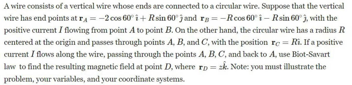 A wire consists of a vertical wire whose ends are connected to a circular wire. Suppose that the vertical
wire has end points at r4 = -2 cos 60° î+ R sin 60° and rB = -R cos 60° î - R sin 60° 3, with the
positive current I flowing from point A to point B. On the other hand, the circular wire has a radius R
centered at the origin and passes through points A, B, and C, with the position rc = Rî. If a positive
current I flows along the wire, passing through the points A, B, C, and back to A, use Biot-Savart
law to find the resulting magnetic field at point D, where rp = zk. Note: you must illustrate the
problem, your variables, and your coordinate systems.