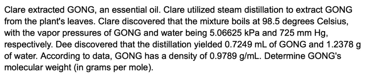 Clare extracted GONG, an essential oil. Clare utilized steam distillation to extract GONG
from the plant's leaves. Clare discovered that the mixture boils at 98.5 degrees Celsius,
with the vapor pressures of GONG and water being 5.06625 kPa and 725 mm Hg,
respectively. Dee discovered that the distillation yielded 0.7249 mL of GONG and 1.2378 g
of water. According to data, GONG has a density of 0.9789 g/mL. Determine GONG's
molecular weight (in grams per mole).