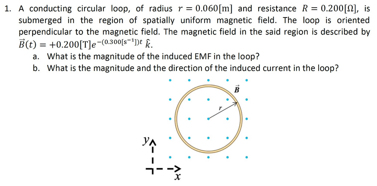 1. A conducting circular loop, of radius r = 0.060 [m] and resistance R = 0.200 [], is
submerged in the region of spatially uniform magnetic field. The loop is oriented
perpendicular to the magnetic field. The magnetic field in the said region is described by
B(t) = +0.200[T]e¯(0.300[s¯¹])t k.
a. What is the magnitude of the induced EMF in the loop?
b. What is the magnitude and the direction of the induced current in the loop?
18