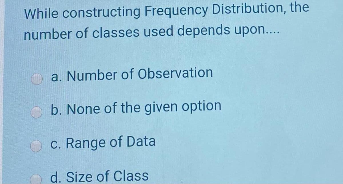 While constructing Frequency Distribution, the
number of classes used depends upon....
a. Number of Observation
b. None of the given option
c. Range of Data
d. Size of Class
