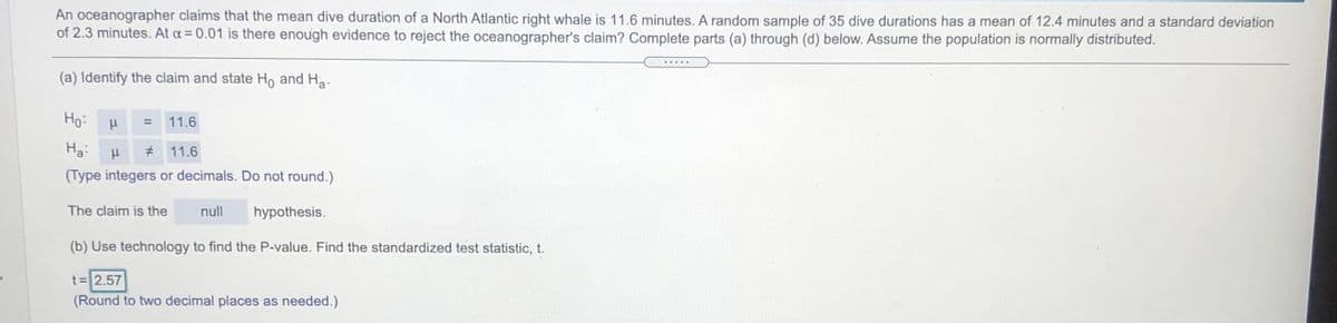 An oceanographer claims that the mean dive duration of a North Atlantic right whale is 11.6 minutes. A random sample of 35 dive durations has a mean of 12.4 minutes and a standard deviation
of 2.3 minutes. At a = 0.01 is there enough evidence to reject the oceanographer's claim? Complete parts (a) through (d) below. Assume the population is normally distributed.
.....
(a) Identify the claim and state Ho and Ha.
Но
11.6
Ha:
# 11.6
(Type integers or decimals. Do not round.)
The claim is the
null
hypothesis.
(b) Use technology to find the P-value. Find the standardized test statistic, t.
t = 2.57
(Round to two decimal places as needed.)
