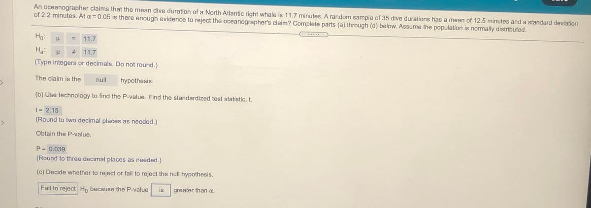 An oceanographer claims that the mean dive duration of a North Atlantic right whale is 11.7 minutes. A random sample of 35 dive durations has a mean of 12.5 minutes and a standard deviation
of 2.2 minutes. At a = 0.05 is there enough evidence to reject the oceanographer's claim? Complete parts (a) through (d) below. Assume the population is normally distributed.
Ho:
.....
%3D
11.7
Ha:
# 11.7
(Type integers or decimals. Do not round.)
The claim is the
null
hypothesis.
(b) Use technology to find the P-value. Find the standardized test statistic, t.
t = 2.15
(Round to two decimal places as needed.)
<>
Obtain the P-value.
P = 0.039
(Round to three decimal places as needed.)
(c) Decide whether to reject or fail to reject the null hypothesis.
Fail to reject Ho because the P-value
is
greater than a.
