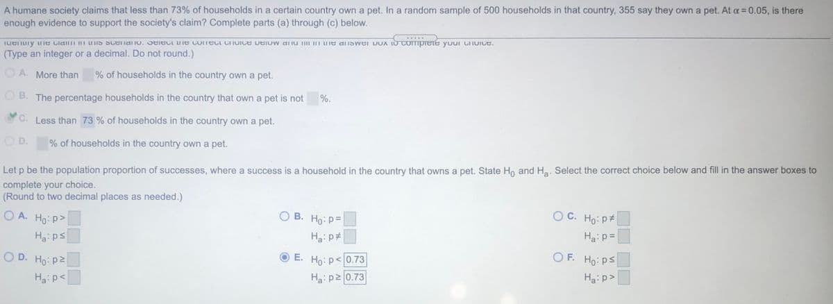 A humane society claims that less than 73% of households in a certain country own a pet. In a random sample of 500 households in that country, 355 say they own a pet. At a = 0.05, is there
enough evidence to support the society's claim? Complete parts (a) through (c) below.
comprete
...
Iuenuny uIe Claimi m uIS Scenal Iu. SelecL e ConeCt Choice Delow anu II H Ue aliswer DoA
your ChuIce.
(Type an integer or a decimal. Do not round.)
O A. More than
% of households in the country own a pet.
O B. The percentage households in the country that own a pet is not
%.
C. Less than 73 % of households in the country own a pet.
O D.
% of households in the country own a pet.
Let p be the population proportion of successes, where a success is a household in the country that owns a pet. State Ho and Ha. Select the correct choice below and fill in the answer boxes to
complete your choice.
(Round to two decimal places as needed.)
O A. Ho: p>
O B. Ho: P=
O C. Ho: p#
Ha:ps
Ha: p#
Ha:p=
O D. Ho: p2
E. Ho: p<0.73
O F. Ho: ps
Ha:p<
Ha: p2 0.73
Ha: p>
