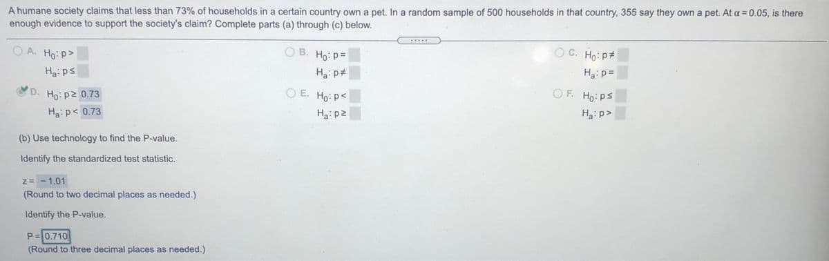 A humane society claims that less than 73% of households in a certain country own a pet. In a random sample of 500 households in that country, 355 say they own a pet. At a = 0.05, is there
enough evidence to support the society's claim? Complete parts (a) through (c) below.
.....
O A. Ho: p>
O B. Ho: p=
O C. Ho: p
Ha:ps
Ha: p#
Ha:p=
D. Ho: p2 0.73
O E. Ho: p<
O F. Ho: ps
Ha: p< 0.73
Ha: p2
Ha:p>
(b) Use technology to find the P-value.
Identify the standardized test statistic.
Z= -1.01
(Round to two decimal places as needed.)
Identify the P-value.
P=0.710
(Round to three decimal places as needed.)
