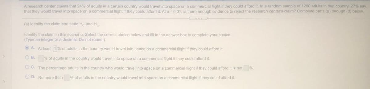 A research center claims that 24% of adults in a certain country would travel into space on a commercial flight if they could afford it. In a random sample of 1200 adults in that country, 27% say
that they would travel into space on a commercial flight if they could afford it. At a= 0.01, is there enough evidence to reject the research center's claim? Complete parts (a) through (d) below.
(a) Identify the claim and state Ho and Ha.
Identify the claim in this scenario. Select the correct choice below and fill in the answer box to complete your choice.
(Type an integer or a decimal. Do not round.)
A. At least 1 % of adults in the country would travel into space on a commercial flight if they could afford it.
В.
% of adults in the country would travel into space on a commercial flight if they could afford it.
O C. The percentage adults in the country who would travel into space on a commercial flight if they could afford it is not
%.
O D. No more than
% of adults in the country would travel into space on a commercial flight if they could afford it.
