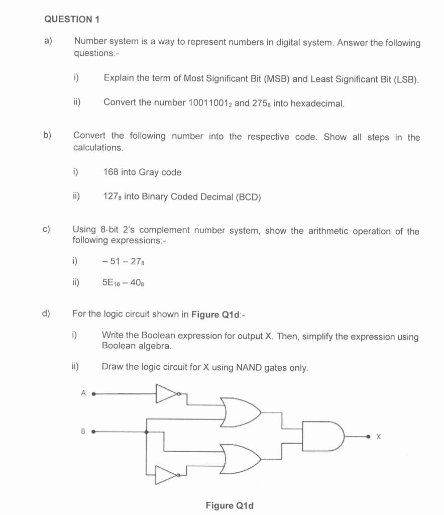 QUESTION 1
a)
b)
c)
d)
Number system is a way to represent numbers in digital system. Answer the following
questions:-
i)
ii)
Convert the following number into the respective code. Show all steps in the
calculations.
i)
ii)
i)
ii)
Using 8-bit 2's complement number system, show the arithmetic operation of the
following expressions:-
Explain the term of Most Significant Bit (MSB) and Least Significant Bit (LSB).
Convert the number 100110012 and 2758 into hexadecimal.
ii)
A.
168 into Gray code
1278 into Binary Coded Decimal (BCD)
For the logic circuit shown in Figure Q1d:-
i)
Write the Boolean expression for output X. Then, simplify the expression using
Boolean algebra.
Draw the logic circuit for X using NAND gates only.
B
-51-278
5E16-408
Figure Q1d
X