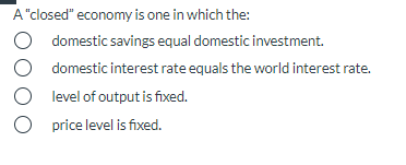 A "closed" economy is one in which the:
O domestic savings equal domestic investment.
O domestic interest rate equals the world interest rate.
O level of output is fixed.
O price level is fixed.
