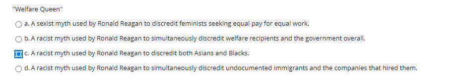 "Welfare Queen"
a. A sexist myth used by Ronald Reagan to discredit feminists seeking equal pay for equal work.
b. A racist myth used by Ronald Reagan to simultaneously discredit welfare recipients and the government overall.
O C. A racist myth used by Ronald Reagan to discredit both Asians and Blacks.
d. A racist myth used by Ronald Reagan to simultaneously discredit undocumented immigrants and the companies that hired them.

